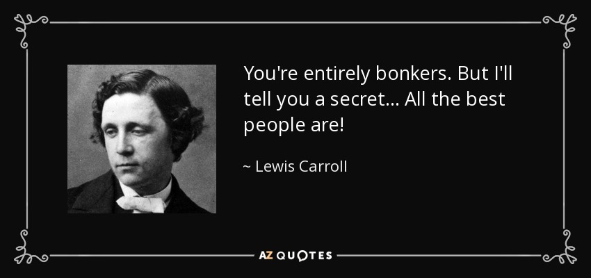 You're entirely bonkers. But I'll tell you a secret,.. All the best people are!

- Lewis Carroll.
(note from Cheryl, this quote is entirely WRONG)